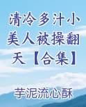 清冷多汁小美人被操翻天【合集】